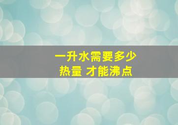 一升水需要多少热量 才能沸点